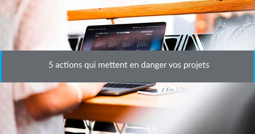 5 actions qui mettent en danger vos projets